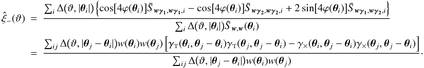\appendix \setcounter{section}{4} \begin{eqnarray} \est{\xi}_-(\vartheta) &=& \frac{\sum_i \Delta\bigl(\vartheta, \lvert \vtheta_i\rvert \bigr) \left\{ \cos\bigl[4 \varphi(\vtheta_i)\bigr] \bar{S}_{\vect{w\gamma_1}, \vect{w\gamma_1}, i} - \cos\bigl[4 \varphi(\vtheta_i)\bigr] \bar{S}_{\vect{w\gamma_2}, \vect{w\gamma_2}, i} +2\sin\bigl[4 \varphi(\vtheta_i)\bigr] \bar{S}_{\vect{w\gamma_1}, \vect{w\gamma_2}, i} \right\}} {\sum_i \Delta\bigl(\vartheta, \lvert \vtheta_i\rvert \bigr) \bar{S}_{\vect{w}, \vect{w}}(\vtheta_i)} \nonumber\\&=& \frac{\sum_{ij} \Delta\bigl(\vartheta, \lvert \vtheta_j - \vtheta_i \rvert \bigr) w(\vtheta_i) w(\vtheta_j) \left[ \gammat(\vtheta_i, \vtheta_j - \vtheta_i) \gammat(\vtheta_j, \vtheta_j - \vtheta_i) - \gammax(\vtheta_i, \vtheta_j - \vtheta_i) \gammax(\vtheta_j, \vtheta_j - \vtheta_i) \right]} {\sum_{ij} \Delta\bigl(\vartheta, \lvert \vtheta_j - \vtheta_i \rvert \bigr) w(\vtheta_i) w(\vtheta_j)}\cdot \end{eqnarray}