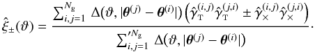\begin{equation} \est{\xi}_{\pm}(\vartheta) = \frac{\sum_{i,j=1}^{\Ngal} \,\Delta\bigl(\vartheta, \lvert \thetagal^{(j)} - \thetagal^{(i)} \rvert \bigr) \left( \gammagalobst^{(i,j)} \gammagalobst^{(j,i)} \pm \gammagalobsx^{(i,j)} \gammagalobsx^{(j,i)} \right) }{\sum_{i,j=1}^{\prime\Ngal} \,\Delta\bigl(\vartheta, \lvert \thetagal^{(j)} - \thetagal^{(i)} \rvert \bigr)}\cdot \label{eq:xi_pm_estimator} \end{equation}