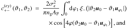 % subequation 1389 1 \begin{eqnarray} c^{(\epsilon\gamma)}_{+-}\left(\vartheta_1, \vartheta_2 \right) &=& \frac{2\sigmaepsilongal^2}{\pi\ngal \AFOV} \int_{0}^{\pi}\!\!\idiff[]{\varphi_1}\, \xi_-\bigl(\lvert \vartheta_2 \uvect{0} - \vartheta_1 \uvect{\varphi_1} \rvert\bigr)\nonumber\\ &&\quad\times \cos\left[4\varphi(\vartheta_2 \uvect{0} - \vartheta_1 \uvect{\varphi_1} )\right] {\rm , and} \end{eqnarray}