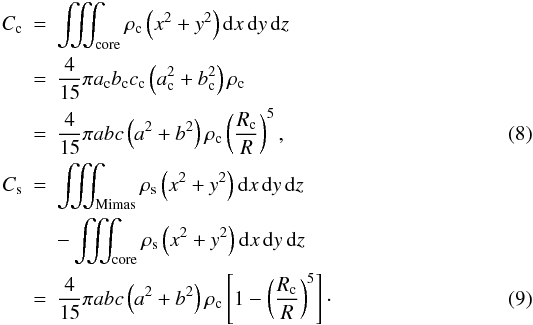 \begin{eqnarray} C_{\rm c} & = & \iiint_{\rm core}\rho_{\rm c}\left(x^2+y^2\right){\rm d}x\,{\rm d}y\,{\rm d}z \nonumber \\ & = & \frac{4}{15}\pi a_{\rm c}b_{\rm c}c_{\rm c}\left(a_{\rm c}^2+b_{\rm c}^2\right)\rho_{\rm c} \nonumber \\ & = & \frac{4}{15}\pi abc\left(a^2+b^2\right)\rho_{\rm c}\left(\frac{R_{\rm c}}{R}\right)^5, \label{eq:cc} \\ C_{\rm s} & = & \iiint_{\rm Mimas}\rho_{\rm s}\left(x^2+y^2\right){\rm d}x\,{\rm d}y\,{\rm d}z \nonumber \\ & & -\iiint_{\rm core}\rho_{\rm s}\left(x^2+y^2\right){\rm d}x\,{\rm d}y\,{\rm d}z \nonumber \\ & = & \frac{4}{15}\pi abc\left(a^2+b^2\right)\rho_{\rm c}\left[1-\left(\frac{R_{\rm c}}{R}\right)^5\right]\cdot\label{eq:cs} \end{eqnarray}