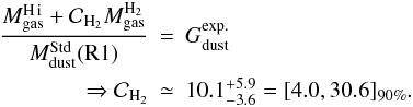 \begin{eqnarray} \frac{M_{\rm gas}^{\rm \hi}+\mathcal{C}_{\rm H_2}M_{\rm gas}^{\rm H_2}}{M_{\rm dust}^{\rm Std}({\rm R1})} & = & G_{\rm dust}^{\rm exp.} \\ \Rightarrow \mathcal{C}_{\rm H_2} & \simeq & 10.1_{-3.6}^{+5.9} = [4.0,30.6]_{90\%}. \nonumber \end{eqnarray}