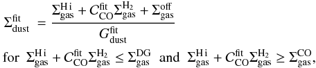 \begin{eqnarray} &\Sigma_{\rm dust}^{\rm fit} & = \frac{\Sigma_{\rm gas}^{\rm \hi} + \mathcal{C}_{\rm CO}^{\rm fit}\Sigma_{\rm gas}^{\rm H_2} + \Sigma_{\rm gas}^{\rm off}}{G_{\rm dust}^{\rm fit}} \label{eq:correlin} \\ & & \hspace*{-8.5mm}\mbox{for}\,\,\, \Sigma_{\rm gas}^{\rm \hi} + \mathcal{C}_{\rm CO}^{\rm fit}\Sigma_{\rm gas}^{\rm H_2} \leq\Sigma_{\rm gas}^{\rm DG} \;\mbox{ and }\; \Sigma_{\rm gas}^{\rm \hi} + \mathcal{C}_{\rm CO}^{\rm fit}\Sigma_{\rm gas}^{\rm H_2} \geq\Sigma_{\rm gas}^{\rm CO}, \nonumber \end{eqnarray}