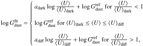 \begin{equation} \log G_{\rm dust}^{\rm fit} = \left\{ \begin{array}{l} a_{\rm dark}\log\frac{\displaystyle\langle U\rangle}{\displaystyle\langle U\rangle_{\rm dark}} + \log G_{\rm dust}^{\rm ref} \mbox{ for } \frac{\displaystyle\langle U\rangle}{\displaystyle\langle U\rangle_{\rm dark}}<1 \\ \\ \log G_{\rm dust}^{\rm ref} \mbox{ for } \langle U\rangle_{\rm dark}\leq \langle U\rangle \leq \langle U\rangle_{\rm diff} \\ \\ a_{\rm diff}\log\frac{\displaystyle\langle U\rangle}{\displaystyle\langle U\rangle_{\rm diff}} + \log G_{\rm dust}^{\rm ref} \mbox{ for } \frac{\displaystyle\langle U\rangle}{\displaystyle\langle U\rangle_{\rm diff}} > 1, \end{array} \right. \label{eq:zonedef} \end{equation}