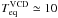 \hbox{$T_{\rm eq}^{\rm VCD}\simeq10$}