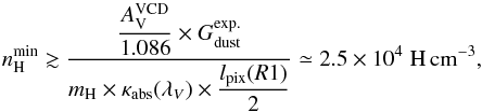 \appendix \setcounter{section}{4} \begin{equation} n_{\rm H}^{\rm min}\gtrsim \frac{\displaystyle\frac{A_{\rm V}^{\rm VCD}}{1.086}\times G_{\rm dust}^{\rm exp.}} {\displaystyle m_{\rm H}\times\kappa_{\rm abs}(\lambda_{V})\times \frac{l_{\rm pix}(R1)}{2}} \simeq2.5\E{4}\;\rm H\,cm^{-3}, \end{equation}