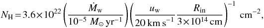 \begin{eqnarray} N_{\rm H} \! = \!3.6 \! \times \! 10^{22} \left(\frac{\dot{M}_{\rm w}}{10^{-5}~{M}_\odot\,{\rm yr}^{-1}}\right) \left(\frac{u_{\rm w}}{20\,{\rm km\,s}^{-1}} \frac{R_{\rm in}}{3\!\times\! 10^{14}\,{\rm cm}}\right)^{-1}\,{\rm cm}^{-2},\nonumber \end{eqnarray}