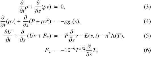 \begin{eqnarray} \frac{\partial}{\partial t}\rho+\frac{\partial}{\partial s}(\rho v)&=&0, \label{eq:1}\\ \frac{\partial}{\partial t}(\rho v)+\frac{\partial}{\partial s}(P+\rho v^2)&=&-\rho g_{\parallel}(s), \label{eq:2}\\ \frac{\partial U}{\partial t}+\frac{\partial}{\partial s}\left(Uv+F_{\textmd{\tiny{c}}}\right)&=&-P\frac{\partial}{\partial s}v+E(s,t)-n^2\Lambda(T), \label{eq:3}\\ F_{\textmd{\tiny{c}}}&=&-10^{-6}T^{5/2}\frac{\partial}{\partial s}T,\label{eq:condflux} \end{eqnarray}