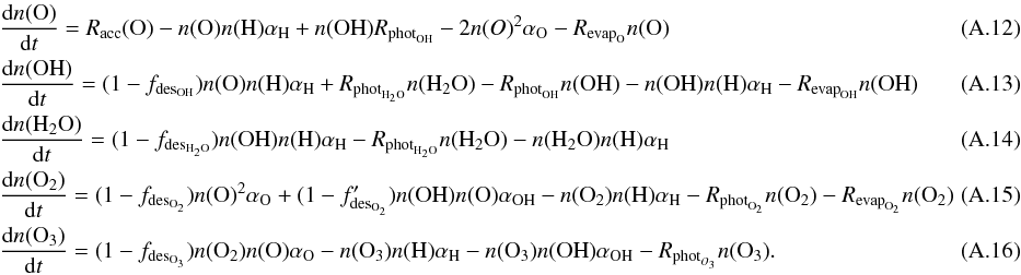 \appendix \setcounter{section}{1} \begin{eqnarray} && \frac{{\rm d}n({\rm O})}{{\rm d}t} = R_{\rm acc}({\rm O}) - n({\rm O}) n({\rm H}) \alpha_{\rm H} + n({\rm OH}) R_{{\rm phot}_{\rm OH}} - 2 n(O)^2 \alpha_{\rm O} - R_{{\rm evap}_{\rm O}} n({\rm O}) \\ && \frac{{\rm d}n({\rm OH})}{{\rm d}t} = (1 - f_{{\rm des}_{\rm OH}})n({\rm O}) n({\rm H}) \alpha_{\rm H} + R_{{\rm phot}_{\rm H_2O}} n({\rm H_2O})- R_{{\rm phot}_{\rm OH}} n({\rm OH}) - n({\rm OH}) n({\rm H}) \alpha_{\rm H} - R_{{\rm evap}_{\rm OH}} n({\rm OH}) ~~~~~~~~~~~~~~~~~~\\ && \frac{{\rm d}n({\rm H_2O})}{{\rm d}t} = (1 - f_{{\rm des}_{\rm H_2O}})n({\rm OH}) n({\rm H}) \alpha_{\rm H}- R_{{\rm phot}_{\rm H_2O}} n({\rm H_2O}) - n({\rm H_2O}) n({\rm H}) \alpha_{\rm H} \\ && \frac{{\rm d}n({\rm O_2})}{{\rm d}t} = (1 - f_{{\rm des}_{\rm O_2}}) n({\rm O})^2 \alpha_{\rm O} + (1 - f'_{{\rm des}_{\rm O_2}}) n({\rm OH}) n({\rm O}) \alpha_{\rm OH} - n({\rm O_2}) n({\rm H}) \alpha_{\rm H} - R_{{\rm phot}_{\rm O_2}} n({\rm O_2}) - R_{{\rm evap}_{\rm O_2}} n({\rm O_2}) \\ && \frac{{\rm d}n({\rm O_3})}{{\rm d}t} = (1 - f_{{\rm des}_{\rm O_3}}) n({\rm O_2}) n({\rm O}) \alpha_{\rm O} - n({\rm O_3}) n({\rm H}) \alpha_{\rm H} - n({\rm O_3}) n({\rm OH}) \alpha_{\rm OH} - R_{{\rm phot}_{O_3}} n({\rm O_3}). \end{eqnarray}