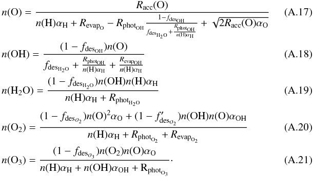 \appendix \setcounter{section}{1} \begin{eqnarray} && n({\rm O}) = \frac{R_{\rm acc}({\rm O})}{n({\rm H}) \alpha_{\rm H} + R_{{\rm evap}_{\rm O}} - R_{{\rm phot}_{\rm OH}}\frac{1 - f_{{\rm des}_{\rm OH}}}{f_{{\rm des}_{\rm H_2O}} + \frac{R_{{\rm phot}_{\rm OH}}}{n({\rm H})\alpha_{\rm H}}} + \sqrt{2 R_{\rm acc}({\rm O}) \alpha_{\rm O}}}~~~~~~~~~~~~~~~~ \\ && n({\rm OH}) = \frac{(1 - f_{{\rm des}_{\rm OH}})n({\rm O})}{f_{{\rm des}_{\rm H_2O}} + \frac{R_{{\rm phot}_{\rm OH}}}{n({\rm H})\alpha_{\rm H}} + \frac{R_{{\rm evap}_{\rm OH}}}{n({\rm H})\alpha_{\rm H}}} \\ && n({\rm H_2O}) = \frac{(1 - f_{{\rm des}_{\rm H_2O}}) n({\rm OH}) n({\rm H}) \alpha_{\rm H}}{n({\rm H}) \alpha_{\rm H} + R_{{\rm phot}_{\rm H_2O}}} \\ && n({\rm O_2}) = \frac{(1-f_{{\rm des}_{O_2}}) n({\rm O})^2 \alpha_{\rm O} + (1 - f'_{{\rm des}_{O_2}}) n({\rm OH}) n({\rm O}) \alpha_{\rm OH}}{{n({\rm H}) \alpha_{\rm H} + R_{{\rm phot}_{\rm O_2}} + R_{{\rm evap}_{\rm O_2}}}} \\ && n({\rm O_3}) = \frac{(1-f_{{\rm des}_{O_3}}) n({\rm O_2}) n({\rm O}) \alpha_{\rm O}}{n({\rm H}) \alpha_{\rm H} + n(\rm OH) \alpha_{\rm OH} + R_{{\rm phot}_{\rm O_3}}}\cdot \end{eqnarray}