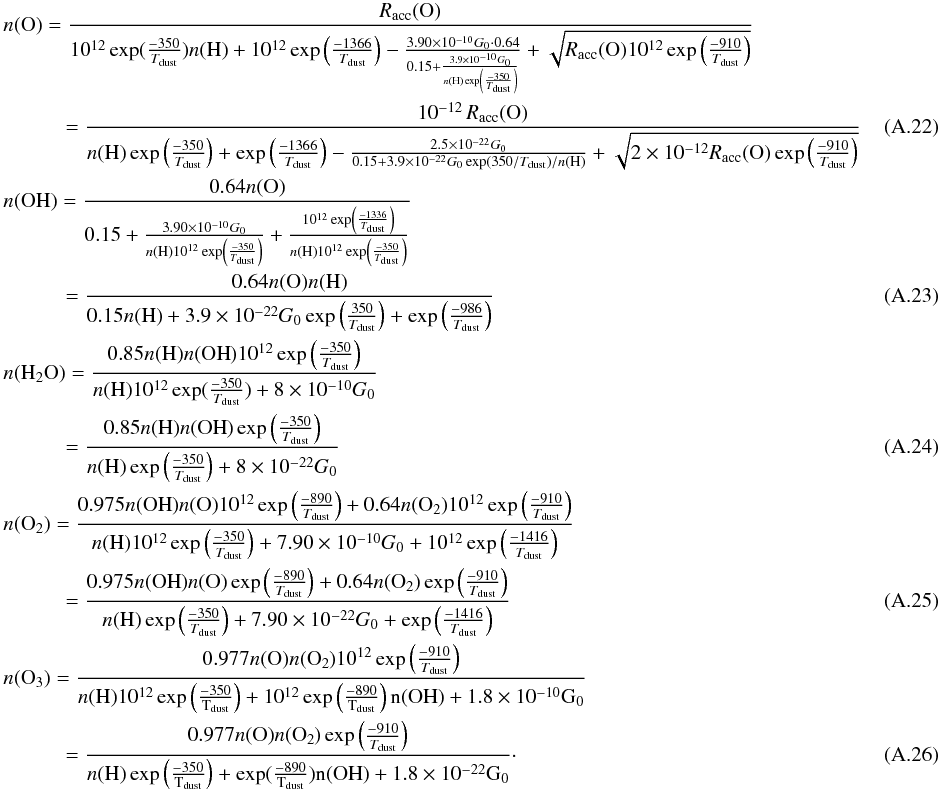 \appendix \setcounter{section}{1} \begin{eqnarray} && n({\rm O}) = \frac{R_{\rm acc}({\rm O})}{10^{12} \exp(\frac{-350}{T_{\rm dust}}) n({\rm H}) + 10^{12} \exp \left(\frac{-1366}{T_{\rm dust}}\right) - \frac{3.90\times 10^{-10} G_0 \cdot 0.64}{0.15 + \frac{3.9\times 10^{-10} G_0}{n({\rm H}) \exp \left(\frac{-350}{T_{\rm dust}}\right)}} + \sqrt{R_{\rm acc}({\rm O}) 10^{12} \exp \left(\frac{-910}{T_{\rm dust}}\right)} } \nonumber \\ &&\qquad \quad = \frac{10^{-12}\,R_{\rm acc}({\rm O})}{n({\rm H})\exp \left(\frac{-350}{T_{\rm dust}}\right) + \exp \left(\frac{-1366}{T_{\rm dust}}\right) - \frac{2.5\times 10^{-22} G_0}{0.15 + 3.9\times 10^{-22} G_0 \exp \left(350 / T_{\rm dust}\right) / n({\rm H})} + \sqrt{2\times 10^{-12} R_{\rm acc}({\rm O}) \exp \left(\frac{-910}{T_{\rm dust}}\right)} }~~~~~~~~~~~~~~~ \\ && n({\rm OH}) = \frac{0.64 n({\rm O})}{0.15 + \frac{3.90\times 10^{-10} G_0}{n({\rm H}) 10^{12} \exp \left(\frac{-350}{T_{\rm dust}}\right)} + \frac{10^{12} \exp \left(\frac{-1336}{T_{\rm dust}}\right)}{n({\rm H}) 10^{12} \exp \left(\frac{-350}{T_{\rm dust}}\right)}} \nonumber \\ &&\qquad \quad = \frac{0.64 n({\rm O}) n({\rm H})}{0.15 n({\rm H}) + 3.9\times 10^{-22} G_0 \exp \left(\frac{350}{T_{\rm dust}}\right) + \exp \left(\frac{-986}{T_{\rm dust}}\right)} \\ && n({\rm H_2O}) = \frac{0.85 n({\rm H}) n({\rm OH}) 10^{12} \exp \left(\frac{-350}{T_{\rm dust}}\right)}{n({\rm H}) 10^{12} \exp(\frac{-350}{T_{\rm dust}}) + 8 \times 10^{-10} G_0} \nonumber \\ &&\qquad \quad = \frac{0.85 n({\rm H}) n({\rm OH}) \exp \left(\frac{-350}{T_{\rm dust}}\right)}{n({\rm H}) \exp \left(\frac{-350}{T_{\rm dust}}\right) + 8 \times 10^{-22} G_0} \\ && n({\rm O_2}) = \frac{0.975 n({\rm OH}) n({\rm O}) 10^{12} \exp \left(\frac{-890}{T_{\rm dust}}\right) + 0.64 n({\rm O_2}) 10^{12} \exp \left(\frac{-910}{T_{\rm dust}}\right)}{ n({\rm H}) 10^{12} \exp \left(\frac{-350}{T_{\rm dust}}\right) + 7.90\times 10^{-10} G_0 + 10^{12} \exp \left(\frac{-1416}{T_{\rm dust}}\right) } \nonumber\\ &&\qquad \quad = \frac{0.975 n({\rm OH}) n({\rm O}) \exp \left(\frac{-890}{T_{\rm dust}}\right) + 0.64 n({\rm O_2}) \exp \left(\frac{-910}{T_{\rm dust}}\right)}{ n({\rm H}) \exp \left(\frac{-350}{T_{\rm dust}}\right) + 7.90\times 10^{-22} G_0 + \exp \left(\frac{-1416}{T_{\rm dust}}\right) } \\ && n({\rm O_3}) = \frac{ 0.977 n({\rm O}) n({\rm O_2}) 10^{12} \exp \left(\frac{-910}{T_{\rm dust}}\right)}{n(\rm H) 10^{12} \exp \left(\frac{-350}{T_{\rm dust}}\right) + 10^{12} \exp \left(\frac{-890}{T_{\rm dust}}\right) n({\rm OH}) + 1.8\times 10^{-10} G_0} \nonumber\\ &&\qquad \quad = \frac{ 0.977 n({\rm O}) n({\rm O_2}) \exp \left(\frac{-910}{T_{\rm dust}}\right)}{n(\rm H) \exp \left(\frac{-350}{T_{\rm dust}}\right) + \exp(\frac{-890}{T_{\rm dust}}) n({\rm OH}) + 1.8\times 10^{-22} G_0}\cdot \end{eqnarray}