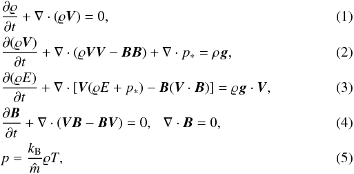 \begin{eqnarray} \label{eq:rho} &&{\partial\varrho\over \partial t}+\nabla\cdot \left(\varrho{\vec V}\right)=0,\\ \label{eq:rhoV} &&{\partial (\varrho {\vec V})\over\partial t}+ \nabla \cdot (\varrho{\vec V}{\vec V}-{\vec B}{\vec B}) + \nabla \cdot p_* = \rho {\vec g}, \\ \label{eq:E} &&{ \partial (\varrho E) \over \partial t } + \nabla \cdot [{\vec V}(\varrho E + p_*) - {\vec B}({\vec V} \cdot {\vec B})] = \varrho {\vec g} \cdot {\vec V}, \\ \label{eq:induct} &&{\partial{\vec B}\over\partial t} + \nabla \cdot({\vec V}{\vec B}-{\vec B}{\vec V}) = 0, \hspace{2.5mm} \nabla\cdot{\vec B} = 0,\\ \label{eq:CLAP} &&p = \frac{k_{\rm B}}{\hat m } \varrho T, \end{eqnarray}