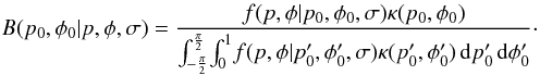 \begin{equation} B(p_0,\phi{}_0|p,\phi{},\sigma) = \frac {f(p,\phi{}|p_0,\phi{}_0,\sigma{}) \kappa{}(p_0,\phi{}_0)} { \int_{-\frac{\pi}{2}}^{\frac{\pi}{2}} \! \int_{0}^{1} \! f(p,\phi{}|p'_0,\phi{}'_0,\sigma{}) \kappa{}(p'_0,\phi{}'_0) \, {\rm d}p'_0 \, {\rm d}\phi{}'_0 }\cdot \label{eq:posterior} \end{equation}