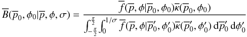 \begin{equation} \overline{B}(\overline{p}_0,\phi{}_0|\overline{p},\phi{},\sigma) = \frac {\overline{f}(\overline{p},\phi{}|\overline{p}_0,\phi{}_0) \overline{\kappa{}}(\overline{p}_0,\phi{}_0)} { \int_{-\frac{\pi}{2}}^{\frac{\pi}{2}} \! \int_{0}^{1/\sigma{}} \overline{f}(\overline{p},\phi{}|\overline{p}'_0,\phi{}'_0) \overline{\kappa{}}(\overline{p}'_0,\phi{}'_0) \, {\rm d}\overline{p}'_0 \, {\rm d}\phi{}'_0 } \label{eq:posteriorSNR} \end{equation}