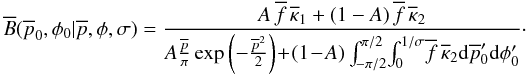 \begin{equation} \overline{B}(\overline{p}_0,\phi_0|\overline{p},\phi{},\sigma) = \frac{A \, \overline{f} \, \overline{\kappa}_1 + (1-A) \, \overline{f} \, \overline{\kappa}_2} {A \frac{\overline{p}}{\pi} \exp \left( -\frac{\overline{p}^2}{2}\right)\! +\! (1\!-\!A) \int_{-\pi/2}^{\pi/2} \! \int_0^{1/\sigma} \! \overline{f} \, \overline{\kappa}_2 {\rm d}\overline{p}'_0 {\rm d}\phi'_0 }\cdot \end{equation}