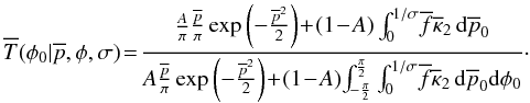 \begin{equation} \overline{T}(\phi{}_0|\overline{p},\phi{},\sigma) \!=\! \frac{\frac{A}{\pi} \frac{\overline{p}}{\pi} \operatorname{exp} \left(-\frac{\overline{p}^2}{2} \right) \! +\! (1\!-\!A) \int_0^{1/\sigma} \! \overline{f} \overline{\kappa}_2 \,{\rm d}\overline{p}_0 } {A \frac{\overline{p}}{\pi} \operatorname{exp} \left(-\frac{\overline{p}^2}{2} \right)\! +\! (1\!-\!A)\! \int_{-\frac{\pi}{2}}^{\frac{\pi}{2}} \int_0^{1/\sigma} \! \overline{f} \overline{\kappa}_2 \,{\rm d}\overline{p}_0{\rm d}\phi_0}\cdot \end{equation}