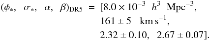 \begin{eqnarray} (\phi_*,\hspace{0.2cm} \sigma_*,\hspace{0.2cm} \alpha, \hspace{0.2cm} \beta)_{\rm DR5} & = & [8.0 \times 10^{-3} \hspace{0.2cm}h^3 \hspace{0.2cm}{\rm Mpc}^{-3}, \nonumber \\ & & 161 \pm 5 \hspace{0.2cm} \kms, \nonumber \\ & & 2.32 \pm 0.10, \hspace{0.2cm} 2.67 \pm 0.07]. \label{DR5} \end{eqnarray}