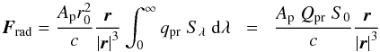 \begin{equation} \vec{F}_{\rm rad} = \frac{A_{\rm p} r_0^2}{c} \frac{\vec{r}}{ \left| \vec{r} \right|^3} \int_0^\infty q_{\rm pr} \; S_\lambda \;{\rm d}\lambda \; \; = \; \; \frac{A_{\rm p} \; Q_{\rm pr}\; S_0 }{c} \frac{\vec{r}}{\left| \vec{r} \right|^3} \\ \end{equation}