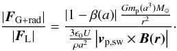 \begin{equation} \label{eq:markuseq318} \frac{| \vec{F}_{\rm G+rad} | }{ | \vec{F}_{\rm L} | } = \frac{ \left| 1-\beta (a) \right| \frac{Gm_{\rm p}(a^3) M_\odot}{r^2} } {\frac{3 \epsilon_0 U}{\rho a^2} \left| \vec{v}_{\rm p,sw} \times \vec{B(r)} \right| }\cdot \end{equation}