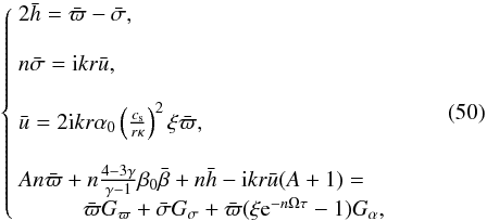 \begin{equation} \label{syst} \left\{ \begin{array}{llll} 2\bar{h}= \bar{\varpi}-\bar{\sigma}, \\ n\bar{\sigma}={\rm i}kr\bar{u},\\ \bar{u} = 2 {\rm i}kr \alpha_0 \left( \frac{c_{\rm s}}{r \kappa} \right)^2 \xi \bar{\varpi},\\ A n{\bar{\varpi}} + n\frac{4-3\gamma}{\gamma-1}{\beta_0}\bar\beta + n {\bar{h}}-{\rm i}kr {\bar{u}} (A+1) = \\ \hspace{1cm}{\bar{\varpi}} G_{\varpi} + {\bar{\sigma}}G_{\sigma}+{\bar{\varpi}}(\xi {\rm e}^{-n\Omega\tau} -1)G_{\alpha}, \end{array} \right. \end{equation}