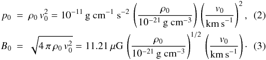 \begin{eqnarray} \label{pressure_scale} p_0 &=& \rho_0\,v_0^2 = 10^{-11}\,{\rm g ~cm^{-1}~ s^{-2}}\, \left(\frac{\rho_0}{10^{-21}\,\textrm{g cm}^{-3}}\right) \, \left(\frac{v_0}{{\rm km\, s}^{-1}}\right)^2 , \\ \label{mag_scale} B_0 &=& \sqrt{4\,\pi\,\rho_0\,v_0^2} = 11.21\,\mu\textrm{G}\, \left(\frac{\rho_0}{10^{-21}\,\textrm{g cm}^{-3}}\right)^{1/2} \, \left(\frac{v_0}{{\rm km\, s}^{-1}}\right) \cdot \end{eqnarray}