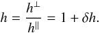 \begin{equation} h = \frac{h^\perp}{h^\parallel} = 1 + \dhh . \label{Eq_dhh} \end{equation}