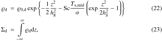 \begin{eqnarray} \label{eq22:sec2} \varrho_{\rm d} & = & \varrho_{0, \rm d} \exp \left\{- \frac{1}{2} \frac{z^2}{h_{\rm g}^2} - {\rm Sc} \frac{ T_{\rm s, mid}}{\alpha} \left( \exp \frac{z^2}{2h_{\rm g}^2} - 1 \right) \right\} \\ \label{eq23:sec2} \Sigma_{\rm d} & = & \int \limits_{-\infty}^{\infty} \varrho_{\rm d} {\rm d}z, \end{eqnarray}