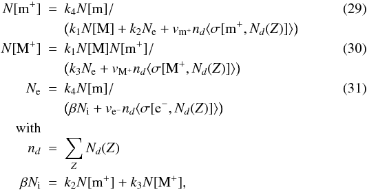 \begin{eqnarray} N[\mathrm{m^+}] & = & k_4 N[\mathrm{m}] / \label{eq04:sec3} \\ & & \left( k_1 N[\mathrm{M}] + k_2 N_{\rm e} + v_{\mathrm{m^+}} n_d \langle \sigma[\mathrm{m^+}, N_d(Z)]\rangle \right) \nonumber \\ N[\mathrm{M^+}] & = & k_1 N[\mathrm{M}] N[\mathrm{m^+}] / \label{eq05:sec3} \\ & & \left( k_3 N_{\rm e} + v_{\mathrm{M^+}} n_d \langle \sigma[\mathrm{M^+}, N_d(Z)]\rangle \right) \nonumber \\ N_{\rm e} & = & k_4 N[\mathrm{m}] / \label{eq06:sec3} \\ & & \left( \beta N_{\rm i} + v_{\mathrm{e^-}} n_d \langle \sigma[\mathrm{e^-}, N_d(Z)]\rangle \right) \nonumber \\ \rm with & & \nonumber \\ n_d & = & \sum_Z N_d(Z) \nonumber \\ \beta N_{\rm i} & = & k_2 N[\mathrm{m^+}] + k_3 N[\mathrm{M^+}] \nonumber , \end{eqnarray}