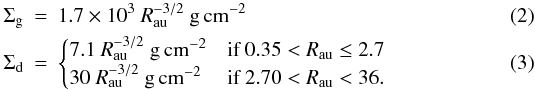 \begin{eqnarray} \Sigma_{\rm g} & = & 1.7 \times 10^3 \ R_{\rm au}^{-3/2} ~{\rm g\, cm^{-2}} \label{eq02:sec2} \\ \Sigma_{\rm d} & = & \begin{cases} 7.1 \ R_{\rm au}^{-3/2} ~{\rm g\, cm^{-2}} & \text{if } 0.35 < R_{\rm au} \le 2.7 \\ 30 \ R_{\rm au}^{-3/2}~ {\rm g\, cm^{-2}} & \text{if } 2.70 < R_{\rm au} < 36 . \end{cases} \label{eq03:sec2} \end{eqnarray}