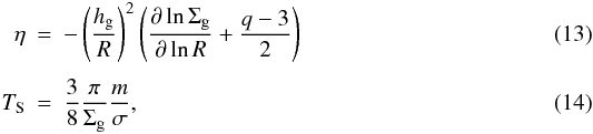 \begin{eqnarray} \eta & = & - \left( \frac{h_{\rm g}}{R} \right)^2 \left( \frac{\partial \ln \Sigma_{\rm g}}{\partial \ln R} + \frac{q - 3}{2} \right) \label{eq13:sec2} \\[.3em] T_{\rm S} & = & \frac{3}{8} \frac{\pi}{\Sigma_{\rm g}} \frac{m}{\sigma} , \label{eq14:sec2} \end{eqnarray}