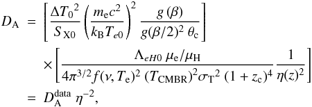 \begin{eqnarray} \label{eqobl7} {{D}}_{\rm A} &= & \left[ \frac{\Delta {T_0}^2}{S_{\rm X0}} \left( \frac{m_{\rm e} c^2}{k_{\rm B} T_{e0} } \right)^2 \frac{g\left(\beta\right)}{g(\beta/2)^2\ \theta_{\rm c}} \right] \nonumber \\ & & \times \left[ \frac{\Lambda_{eH0}\ \mu_{\rm e}/\mu_{\rm H}}{4 \pi^{3/2}f(\nu,T_{\rm e})^2\ {(T_{\rm CMBR})}^2 {\sigma_{\rm T}}^2\ (1+z_{\rm c})^4}\frac{1}{\eta(z)^2} \right] \nonumber \\ & = & D_{\rm A}^{\rm data} \; \eta^{-2}, \end{eqnarray}