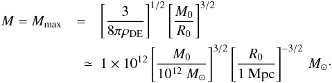 \begin{eqnarray} M = M_{\rm max} &=& \left[\frac{3}{8\pi \rho_{\rm DE}}\right]^{1/2}\left[\frac{M_0}{R_0}\right]^{3/2} \nonumber \\ &\quad \simeq & 1 \times 10^{12} \left[\frac{M_0}{10^{12}~M_{\odot}}\right]^{3/2} \left[\frac{R_0}{1 {\rm~Mpc}}\right]^{-3/2}\, M_{\odot}\cdot \end{eqnarray}