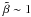 \hbox{$\tilde{\beta} \sim 1$}