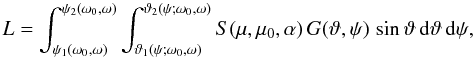 \begin{equation} L=\int_{\psi_1(\omega_0,\omega)}^{\psi_2(\omega_0,\omega)} \int_{\vartheta_1(\psi;\omega_0,\omega)}^{\vartheta_2(\psi;\omega_0,\omega)} S(\mu,\mu_0,\alpha)\,G(\vartheta,\psi)\, \sin\vartheta\,{\rm d}\vartheta\,{\rm d}\psi, \label{another} \end{equation}