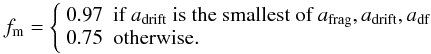 \appendix \setcounter{section}{2} \begin{equation} f_\mathrm{m} = \left\{\begin{array}{ll} 0.97 &\text{if }a_\text{drift}\text{ is the smallest of }a_\mathrm{frag}, a_\mathrm{drift}, a_\mathrm{df}\\ 0.75 &\mathrm{otherwise.}\\ \end{array} \right. \end{equation}