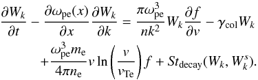 \begin{eqnarray} &&\frac{\partial W_k}{\partial t}-\frac{\partial \omega_{\rm pe}(x)}{\partial x} \frac{\partial W_k}{\partial k} =\frac{\pi\omega_{\rm pe}^3}{nk^2}W_k\frac{\partial f}{\partial {v}}-\gamma_{\rm col}W_k\nonumber\\ &&\hspace*{10mm}+\frac{\omega_{\rm pe}^3 m_{\rm e}}{4\pi n_{\rm e}}{v} \ln\left(\frac{{v}}{{v}_{\rm Te}}\right) f+{\it St}_{\rm decay}(W_k,W^s_k). \label{eqk2} \end{eqnarray}
