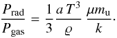 \begin{equation} \frac{P_{\mathrm{rad}}}{P_{\mathrm{gas}}} = \frac{1}{3}\frac{a \, T^3}{\varrho }\, \frac{\mu m_{\mathrm{u}}}{k} \cdot \end{equation}