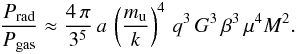 \begin{equation} \frac{P_{\mathrm{rad}}}{P_{\mathrm{gas}}} \approx \frac{4\, \pi}{3^5} \, a \, \left(\frac{m_{\mathrm{u}}}{k}\right)^4 \,q^3 \, G^3 \, \beta^3 \, \mu^4 M^2 . \end{equation}