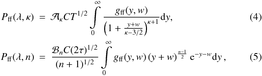 \begin{eqnarray} \label{Eq:bremsstrahlung_kappa} P_\mathrm{ff}(\lambda,\kappa) &=& {\cal A}_\kappa C T^{1/2} \int\limits_{0}^{\infty} \frac{g_\mathrm{ff}(y,w)}{\left(1+\frac{y+w}{\kappa-3/2}\right)^{\kappa+1}} \mathrm{d}y , \\ \label{Eq:bremsstrahlung_n} P_\mathrm{ff}(\lambda,n) &=& \frac{{\cal B}_n C (2\tau)^{1/2}}{(n+1)^{1/2}} \int\limits_{0}^{\infty} g_\mathrm{ff}(y,w) \left(y+w\right)^{\frac{n-1}{2}} \mathrm{e}^{-y-w} \mathrm{d}y \,, \end{eqnarray}