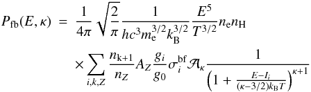 \begin{eqnarray} \nonumber P_\mathrm{fb}(E,\kappa) &=& \frac{1}{4\pi} \sqrt{\frac{2}{\pi}} \frac{1}{hc^3 m_\mathrm{e}^{3/2} k_\mathrm{B}^{3/2}} \frac{E^5}{T^{3/2}} n_\mathrm{e} n_\mathrm{H} \\ \label{Eq:fb_kappa} && \times \sum_{i,k,Z}{ \frac{n_\mathrm{k+1}}{n_Z} A_Z \frac{g_i}{g_0} \sigma_i^\mathrm{bf} {\cal A_\kappa} \frac{1}{\left(1 +\frac{E-I_i}{\left(\kappa -3/2\right) k_\mathrm{B}T}\right)^{\kappa+1}}}\, \hspace{0.7cm} \end{eqnarray}