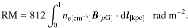 \begin{equation} \mathrm{RM}=812\int _{\rm 0}^{\rm l}n_{\rm e[{\rm cm}^{\rm -3}]}\vec{B}_{\rm [\mu G]}\cdot{\rm d} \vec{l}_{\rm [kpc]}~~~\mathrm{rad}~\mathrm{m}^{\rm -2}. \label{eq2} \end{equation}