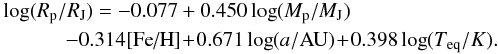 \begin{eqnarray} &&\log(R_{\rm p}/R_{\rm J}) = -0.077 + 0.450 \log(M_{\rm p}/M_{\rm J}) \nonumber \\&&\qquad\quad - 0.314 [\mbox{Fe/H}] \!+\! 0.671 \log(a/{\rm AU}) \!+\! 0.398 \log(T_{\rm eq}/K). \label{eq:sat} \end{eqnarray}