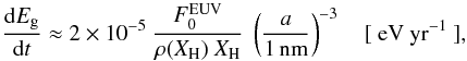 \begin{equation} \frac{{\rm d}E_{\rm g}}{{\rm d}t} \approx 2 \times 10^{-5} \ \frac{F^{\rm EUV}_0}{\rho(X_{\rm H}) \ X_{\rm H} } \ \left( \frac{a}{\rm 1\,nm} \right)^{-3} \ \ \ \ {\rm [\ eV\ yr^{-1}\ ]}, \label{eq_dEgdt} \end{equation}