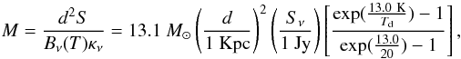 \begin{eqnarray} M = \frac{d^2S}{B_\nu(T)\kappa_\nu} = 13.1~M_{\odot}\left(\frac{d}{1\ \mathrm{Kpc}}\right)^2\left(\frac{S_\nu}{1\ \mathrm{Jy}}\right)\left[\frac{\mathrm{exp}(\frac{13.0\ \mathrm{K}}{T_{\rm d}})-1}{\mathrm{exp}(\frac{13.0}{20})-1}\right], \end{eqnarray}