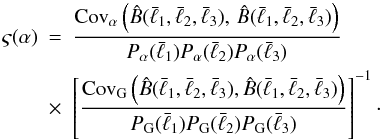 \begin{eqnarray} \varsigma(\alpha) &=& \frac{{\rm Cov}_{\alpha}\left(\hat B(\bar{\ell}_{1},\bar{\ell}_{2},\bar{\ell}_{3}),\,\hat B(\bar{\ell}_{1},\bar{\ell}_{2},\bar{\ell}_{3})\right)}{P_{\alpha}(\bar{\ell}_{1})P_{\alpha}(\bar{\ell}_{2})P_{\alpha}(\bar{\ell}_{3})}\nonumber\\ &\times& \left[\frac{{\rm Cov}_{\rm G}\left(\hat B(\bar{\ell}_{1},\bar{\ell}_{2},\bar{\ell}_{3}),\hat B(\bar{\ell}_{1},\bar{\ell}_{2},\bar{\ell}_{3})\right)}{P_{\rm G}(\bar{\ell}_{1})P_{\rm G}(\bar{\ell}_{2})P_{\rm G}(\bar{\ell}_{3})}\right]^{-1}\cdot \label{eq:ansatz} \end{eqnarray}