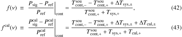 \begin{eqnarray} \label{eqfswitchf}f(\nu)&\equiv& \left.\frac{P_{\rm sig} - P_{\rm ref}}{ P_{\rm ref}}\right|_{\rm cont}=\frac{T_{\rm cont,-}^{\rm sou}-T_{\rm cont,+}^{\rm sou}+\Delta T_{\rm sys,\pm}}{T_{\rm cont,+}^{\rm sou}+T_{\rm sys,+}},\\ \label{eqfswitchfcal}f^{\rm cal}(\nu)&\equiv &\left.\frac{P_{\rm sig}^{\rm cal} - P_{\rm ref}^{\rm cal}}{ P_{\rm ref}^{\rm cal}}\right|_{\rm cont}= \frac{T_{\rm cont,-}^{\rm sou}-T_{\rm cont,+}^{\rm sou}+\Delta T_{\rm sys,\pm}+\Delta T_{\rm cal,\pm}}{T_{\rm cont,+}^{\rm sou}+T_{\rm sys,+}+T_{\rm cal,+}} \end{eqnarray}
