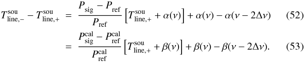 \begin{eqnarray} T_{\rm line,-}^{\rm sou}-T_{\rm line,+}^{\rm sou}&=&\frac{P_{\rm sig}^{\rm \phantom{cal}} - P_{\rm ref}^{\rm \phantom{cal}}}{ P_{\rm ref}}\left[T_{\rm line,+}^{\rm sou}+\alpha(\nu)\right]+\alpha(\nu)-\alpha(\nu-2\Delta \nu)\label{eqfswitchfinal}\\ &=&\frac{P_{\rm sig}^{\rm cal} - P_{\rm ref}^{\rm cal}}{ P_{\rm ref}^{\rm cal}}\left[T_{\rm line,+}^{\rm sou}+\beta(\nu)\right]+\beta(\nu)-\beta(\nu-2\Delta \nu). \end{eqnarray}