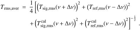 \appendix \setcounter{section}{1} \begin{eqnarray} T_{\rm rms,aver}&= &\frac{1}{4} \left[ \left(T_{\rm sig,rms}(\nu+\Delta \nu)\right)^2 +\left(T_{\rm ref,rms}(\nu-\Delta \nu)\right)^2 \right. \nonumber\\ \label{eqfswitchrms}&&\left. + \left(T^{\rm cal}_{\rm sig,rms}(\nu+\Delta \nu)\right)^2 + \left(T_{\rm ref,rms}^{\rm cal}(\nu-\Delta \nu)\right)^2 \right]^{-\frac{1}{2}}\,. \end{eqnarray}