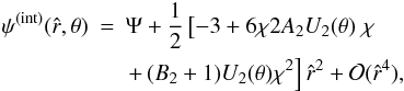 \begin{eqnarray} \psi^{\rm (int)}(\hat{r},\theta)&=& \Psi +\frac{1}{2}\left[- 3 + 6 \chi 2A_2 U_2(\theta) \right.\chi\nonumber\\ &&\left. +\,(B_2+1) U_2(\theta) \chi^2\right]\hat{r}^2+ \mathcal{O}(\hat{r}^4), \end{eqnarray}