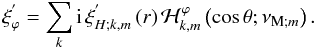 \begin{equation} \xi^{'}_{\varphi}=\sum_{k}{\rm i}\,\xi_{H;k,m}^{'}\left(r\right){\mathcal H}_{k,m}^{\varphi}\left(\cos\theta;\nu_{{\rm M};m}\right). \end{equation}