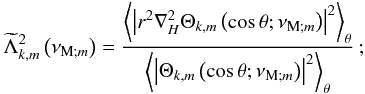\begin{equation*} {\widetilde\Lambda}_{k,m}^{2}\left(\nu_{{\rm M};m}\right)=\frac{\left<\left\vert r^2\nabla_{H}^{2}\Theta_{k,m}\left(\cos\theta;\nu_{{\rm M};m}\right)\right\vert^{2}\right>_{\theta}}{\left<\left\vert\Theta_{k,m}\left(\cos\theta;\nu_{{\rm M};m}\right)\right\vert^{2}\right>_{\theta}}\,; \end{equation*}